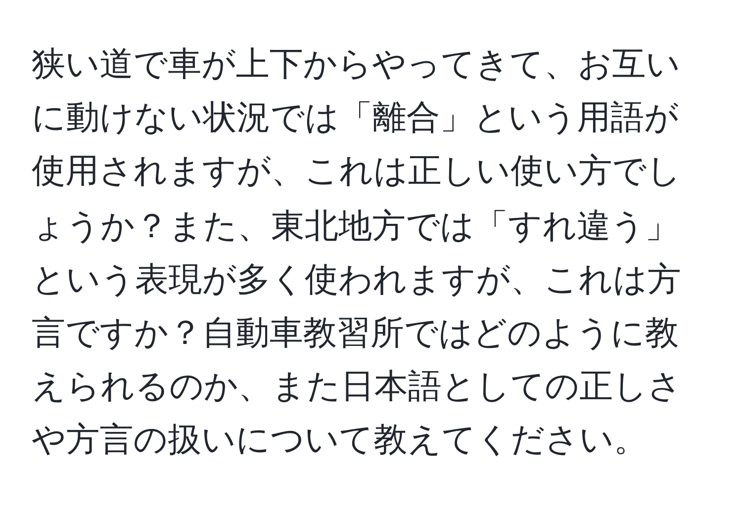 狭い道で車が上下からやってきて、お互いに動けない状況では「離合」という用語が使用されますが、これは正しい使い方でしょうか？また、東北地方では「すれ違う」という表現が多く使われますが、これは方言ですか？自動車教習所ではどのように教えられるのか、また日本語としての正しさや方言の扱いについて教えてください。