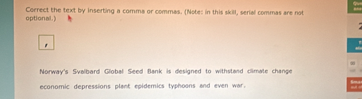 Que 
Correct the text by inserting a comma or commas. (Note: in this skill, serial commas are not 
optional.) 
' 
∞ 
Norway's Svalbard Global Seed Bank is designed to withstand climate change 
Smar 
economic depressions plant epidemics typhoons and even war. BA o