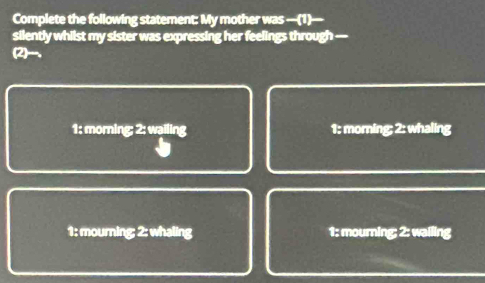 Complete the following statement: My mother was —(1)—
silently whilst my sister was expressing her feelings through -
(2)__.
1: morning; 2: wailing 1: morning; 2: whaling
1: mourning; 2: whaling 1: mourning; 2: wailing