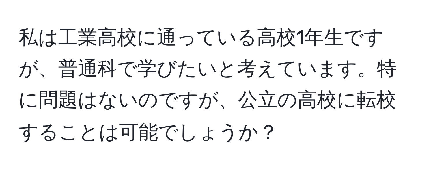 私は工業高校に通っている高校1年生ですが、普通科で学びたいと考えています。特に問題はないのですが、公立の高校に転校することは可能でしょうか？