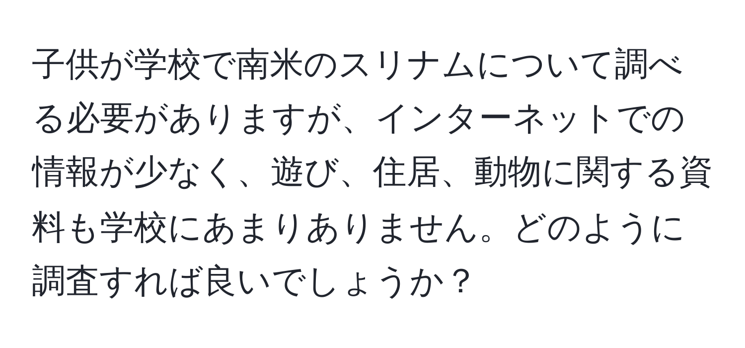 子供が学校で南米のスリナムについて調べる必要がありますが、インターネットでの情報が少なく、遊び、住居、動物に関する資料も学校にあまりありません。どのように調査すれば良いでしょうか？