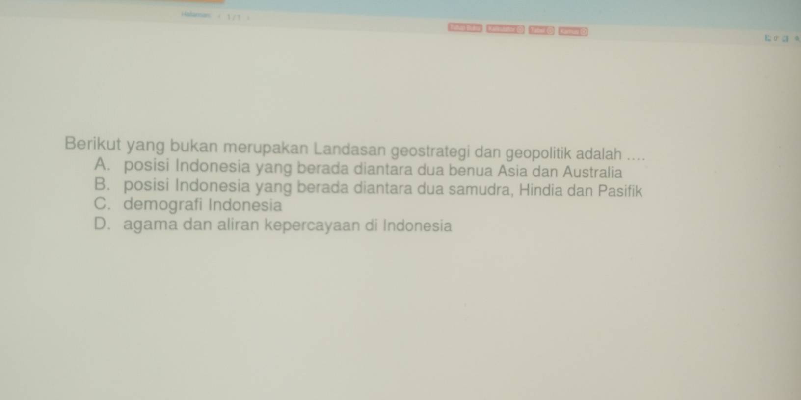 Berikut yang bukan merupakan Landasan geostrategi dan geopolitik adalah ....
A. posisi Indonesia yang berada diantara dua benua Asia dan Australia
B. posisi Indonesia yang berada diantara dua samudra, Hindia dan Pasifik
C. demografi Indonesia
D. agama dan aliran kepercayaan di Indonesia