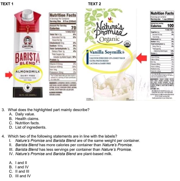 TEXT 1 TEXT 2
l
3. What does the highlighted part mainly describe?
A. Daily value.
B. Health claims.
C. Nutrition facts.
D. List of ingredients.
4. Which two of the following statements are in line with the labels?
I. Nature's Promise and Barista Blend are of the same weight per container.
II. Barista Blend has more calories per container than Nature's Promise.
III. Barista Blend has less servings per container than Nature's Promise.
IV. Nature's Promise and Barista Blend are plant-based milk.
A. I and II
B. I and IV
C. II and III
D. III and IV