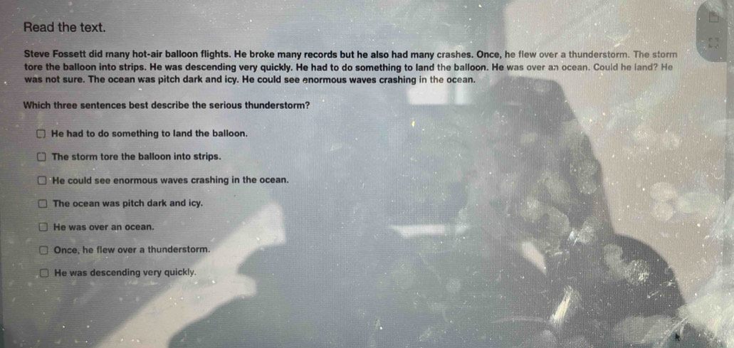 Read the text.
Steve Fossett did many hot-air balloon flights. He broke many records but he also had many crashes. Once, he flew over a thunderstorm. The storm
tore the balloon into strips. He was descending very quickly. He had to do something to land the balloon. He was over an ocean. Could he land? He
was not sure. The ocean was pitch dark and icy. He could see enormous waves crashing in the ocean.
Which three sentences best describe the serious thunderstorm?
He had to do something to land the balloon.
The storm tore the balloon into strips.
He could see enormous waves crashing in the ocean.
The ocean was pitch dark and icy.
He was over an ocean.
Once, he flew over a thunderstorm.
He was descending very quickly.