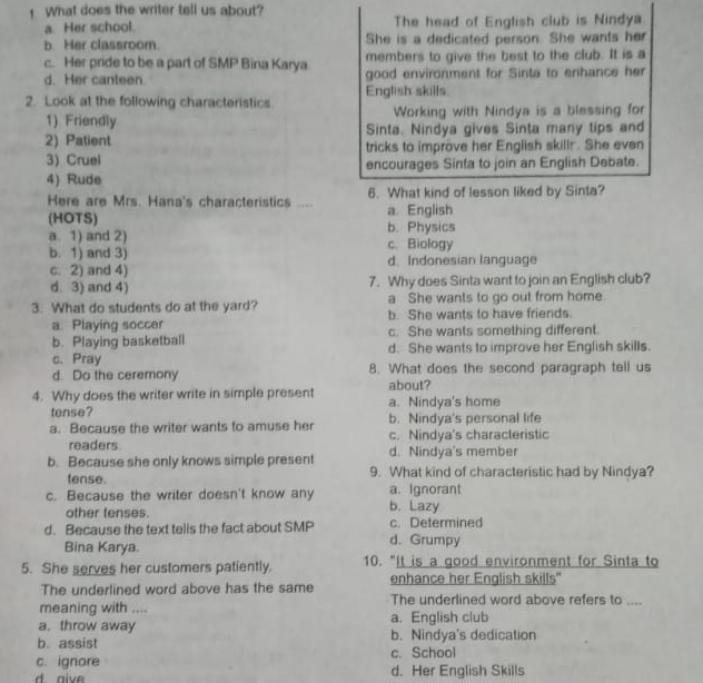 What does the writer tell us about?
a. Her school. The head of English club is Nindya
b. Her classroom. She is a dedicated person. She wants her
c. Her pride to be a part of SMP Bina Karya members to give the best to the club. It is a
d. Her canteen. good environment for Sinta to enhance her
2. Look at the following characteristics English skills.
1) Friendly Working with Nindya is a blessing for
2) Patient Sinta. Nindya gives Sinta many tips and
3) Cruel tricks to improve her English skillr. She even
4) Rude encourages Sinta to join an English Debate.
Here are Mrs. Hana's characteristics .... 6. What kind of lesson liked by Sinta?
(HOTS) a. English
b. Physics
a. 1) and 2) c. Biology
b. 1) and 3) d. Indonesian language
c. 2) and 4)
d. 3) and 4) 7. Why does Sinta want to join an English club?
a She wants to go out from home.
3. What do students do at the yard? b. She wants to have friends.
a. Playing soccer c. She wants something different.
b. Playing basketball
c. Pray d. She wants to improve her English skills.
d. Do the ceremony 8. What does the second paragraph tell us
about?
4. Why does the writer write in simple present a. Nindya's home
tense?
a. Because the writer wants to amuse her b. Nindya's personal life
c. Nindya's characteristic
readers. d. Nindya's member
b. Because she only knows simple present 9. What kind of characteristic had by Nindya?
fense.
c. Because the writer doesn't know any a. Ignorant b. Lazy
other tenses.
d. Because the text tells the fact about SMP d. Grumpy c. Determined
Bina Karya.
5. She serves her customers patiently. 10. "It is a good environment for Sinta to
enhance her English skills"
The underlined word above has the same The underlined word above refers to ....
meaning with ....
a. throw away a. English club
b. assist b. Nindya's dedication
c. ignore c. School
d aive d. Her English Skills