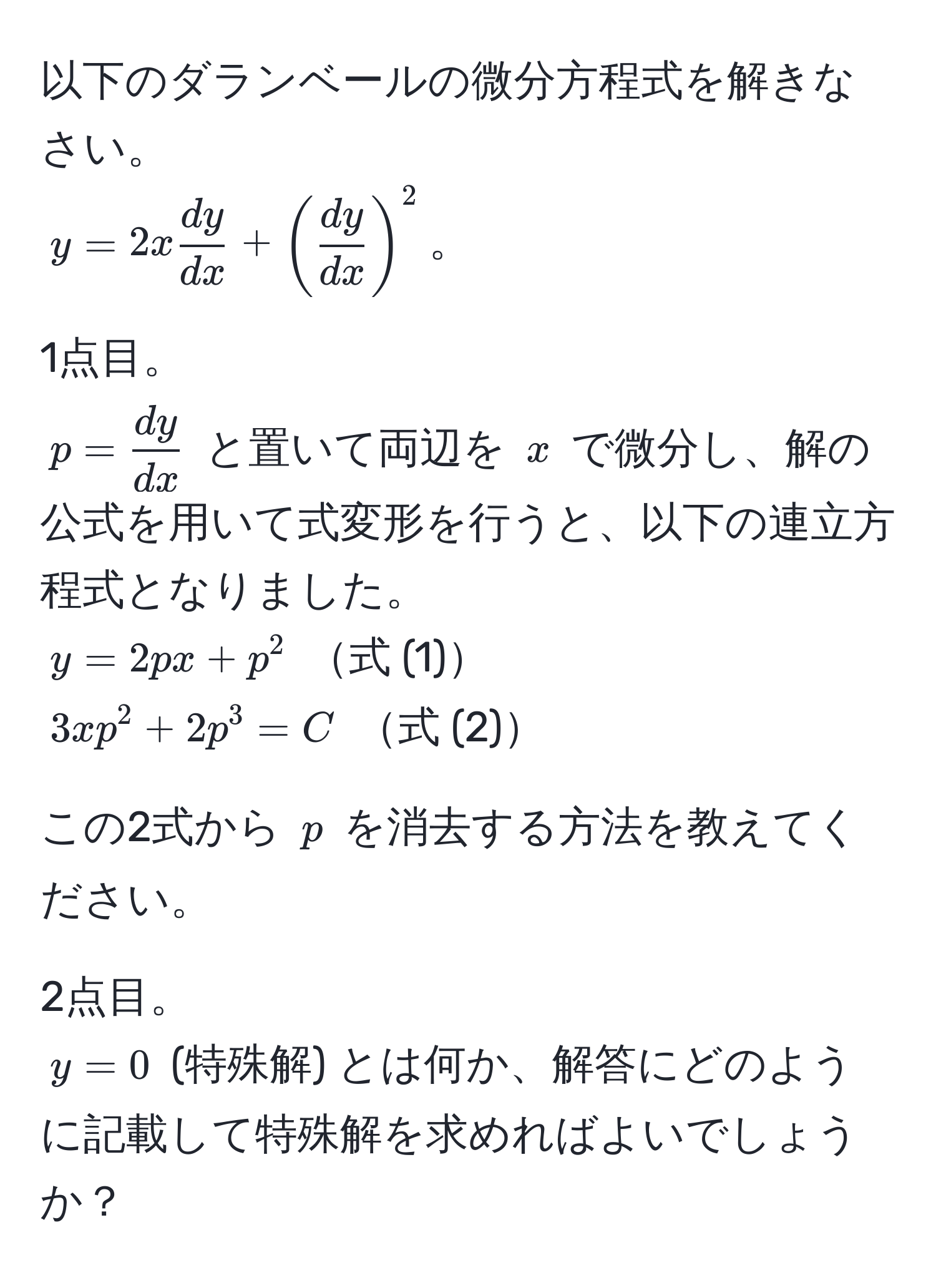 以下のダランベールの微分方程式を解きなさい。  
( y = 2x  dy/dx  + (  dy/dx  )^2 )。  

1点目。  
( p =  dy/dx  ) と置いて両辺を ( x ) で微分し、解の公式を用いて式変形を行うと、以下の連立方程式となりました。  
( y = 2px + p^2 ) 式 (1)  
( 3xp^2 + 2p^3 = C ) 式 (2)  

この2式から ( p ) を消去する方法を教えてください。  

2点目。  
( y = 0 ) (特殊解) とは何か、解答にどのように記載して特殊解を求めればよいでしょうか？