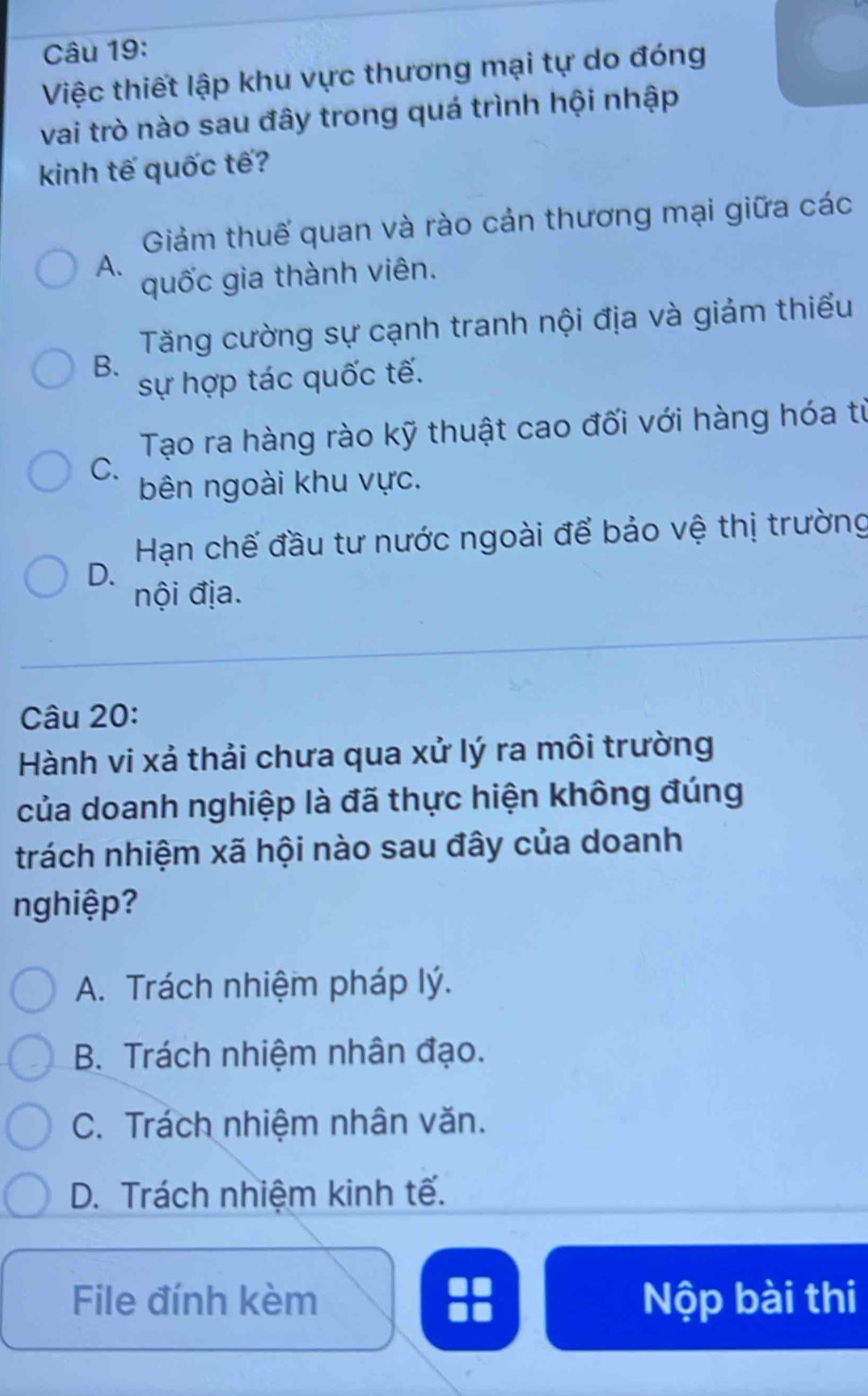 Việc thiết lập khu vực thương mại tự do đóng
vai trò nào sau đây trong quá trình hội nhập
kinh tế quốc tế?
Giảm thuế quan và rào cản thương mại giữa các
A.
quốc gia thành viên.
Tăng cường sự cạnh tranh nội địa và giảm thiểu
B.
sự hợp tác quốc tế.
Tạo ra hàng rào kỹ thuật cao đối với hàng hóa từ
C.
bên ngoài khu vực.
Hạn chế đầu tư nước ngoài để bảo vệ thị trường
D.
nội địa.
Câu 20:
Hành vi xả thải chưa qua xử lý ra môi trường
của doanh nghiệp là đã thực hiện không đúng
trách nhiệm xã hội nào sau đây của doanh
nghiệp?
A. Trách nhiệm pháp lý.
B. Trách nhiệm nhân đạo.
C. Trách nhiệm nhân văn.
D. Trách nhiệm kinh tế.
File đính kèm Nộp bài thi