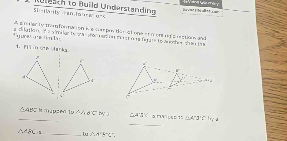 enVision Goometry
Reteach to Build Understanding SavvasRealize.com
Similarity Transformations
A similarity transformation is a composition of one or more rigid motions and
a dilation. If a similarity transformation maps one figure to another, then the
figures are similar.
1. Fill in the blanks.
 
_
_ △ ABC is mapped to △ A'B'C' by a △ A'B'C' is mapped to △ A''B''C'' by a
.
.
△ ABC is_
to △ A''B''C''.