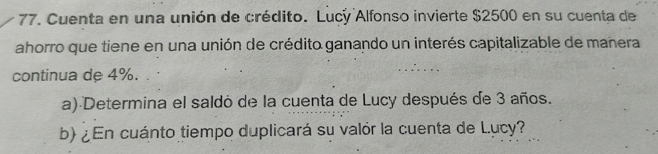 Cuenta en una unión de crédito. Lucy Alfonso invierte $2500 en su cuenta de 
ahorro que tiene en una unión de crédito ganando un interés capitalizable de mañera 
continua de 4%. 
a) Determina el saldo de la cuenta de Lucy después de 3 años. 
b) ¿En cuánto tiempo duplicará su valór la cuenta de Lucy?