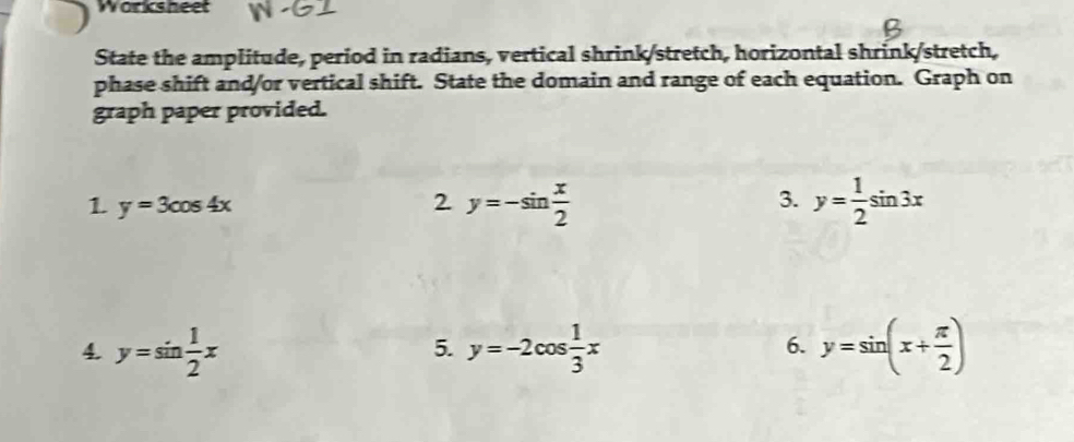 Worksheet 
State the amplitude, period in radians, vertical shrink/stretch, horizontal shrink/stretch, 
phase shift and/or vertical shift. State the domain and range of each equation. Graph on 
graph paper provided. 
1 y=3cos 4x
2 y=-sin  x/2 
3. y= 1/2 sin 3x
4. y=sin  1/2 x y=-2cos  1/3 x y=sin (x+ π /2 )
5. 
6.