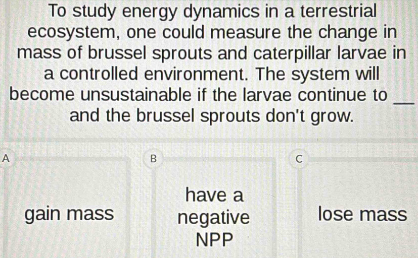 To study energy dynamics in a terrestrial
ecosystem, one could measure the change in
mass of brussel sprouts and caterpillar larvae in
a controlled environment. The system will
_
become unsustainable if the larvae continue to
and the brussel sprouts don't grow.
A
B
C
have a
gain mass negative lose mass
NPP