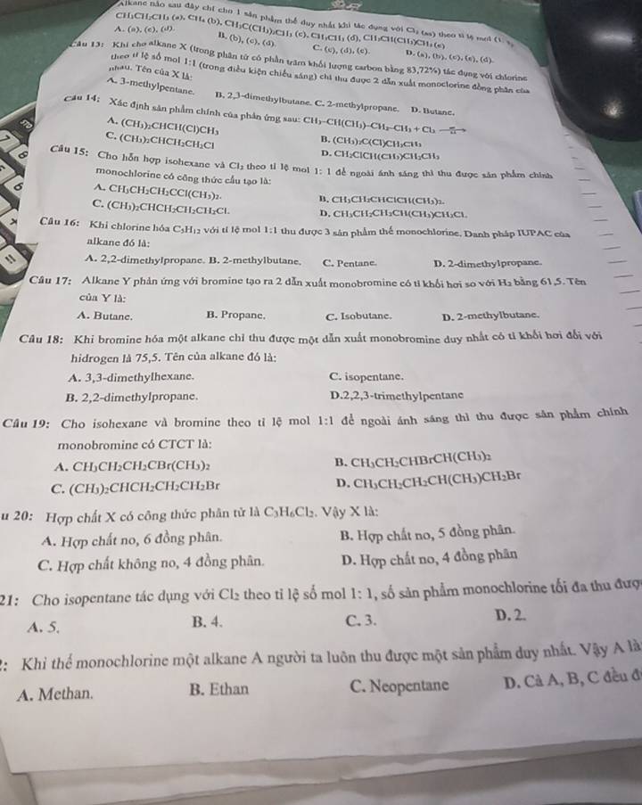 Alk
∠ C=
CH
1),C
A. (a),(e),(d). CH_2CH_3(a),CH_4(b),CH_2C(c phầm thể duy nhất khi tác dụng với Ca (as) theo sĩ lệ mơi ,(d),CH,CH(CH_3)CH_3(e) (1,3)
B. (b),(c),(d) ,(c),CH,CII
C. (c),(d),(c). b ,(a),(b),(c),(e),(d).
theo U lệ số mol 1:1
Au 13: Khi cho alkane X (trong phân tử có phần trăm khối lượng carbon bằng ) 83,72% ) ) tác đụng với chlorine
Thau. Tên của X là: (trong điều kiện chiếu sáng) chi thu được 2 dẫn xuất monoclorine đồng phần của
A. 3-methylpentane. B. 2,3-dimethylbutane. C. 2-methylpropane. D. Butane.
Câu 14:  Xác định sân phẩm chính của phân ứng sau: CH_3-CH(CH_3)-CH_2-CH_3+Cl_2-[]

(CH_3)_2 )₂CHCH(C )CH_3 B. (CH₃)₂C(Cl)CH₃CH₃
C. ( CH ):CHCH₂CH₃Cl
D. CH₂ClCH(CH₃)CH₂CH₃
Câu 15: Cho hỗn hợp isohexane và Cl_2 theo tỉ lệ mol 1:1 để ngoài ánh sáng thì thu được sản phẩm chính
monochlorine có công thức cầu tạo là:
A. CH₃CH₂CH₂CCl( CH,
B. CH₃CH₂CHClCH(CH₃):
C. (CH₃)₂CHCH₂CH₂CH₂Cl D. CH₃CH₂CH₂CH(CH₃)CH₃Cl
Câu 16: Khi chlorine hóa C_5H_12 với tí lệ mol 1:1 thu được 3 sản phẩm thể monochlorine. Danh pháp IUPAC của
alkane đó là:
1 A. 2,2-dimethylpropane. B. 2-methylbutane. C. Pentane D. 2-dimethylpropane
Cầu 17: Alkane Y phản ứng với bromine tạo ra 2 dẫn xuất monobromine có tỉ khổi hơi so với H₂ bằng 61,5. Tên
của Y là:
A. Butane. B. Propane. C. Isobutane. D. 2-methylbutane.
Câu 18: Khi bromine hóa một alkane chỉ thu được một dẫn xuất monobromine duy nhất có tỉ khổi hơi đổi với
hidrogen là 75,5. Tên của alkane đó là:
A. 3,3-dimethylhexane. C. isopentane.
B. 2,2-dimethylpropane. D.2,2,3-trimethylpentane
Câu 19: Cho isohexane và bromine theo tỉ lệ mol 1:1 để ngoài ánh sáng thì thu được sân phẩm chính
monobromine có CTCT là:
B.
A. CH₃CH₂CH₂CBr(CH₃)₂ CH_3CH_2CHB rCH(CH₃)2
C. (CH₃)₂CHCH₂CH₂CH₂Br D. CH_3C H;C H_2C CH(CH₃)CH₂Br
u 20: Hợp chất X có công thức phân tử là C_3H_6Cl_2 Vậy X là:
A. Hợp chất no, 6 đồng phân. B. Hợp chất no, 5 đồng phân.
C. Hợp chất không no, 4 đồng phân. D. Hợp chất no, 4 đồng phân
21: Cho isopentane tác dụng với Cl₂ theo tỉ lệ số mol 1:1 , số sản phẩm monochlorine tối đa thu đượ
A. 5. B. 4. C. 3. D. 2.
2: Khi thể monochlorine một alkane A người ta luôn thu được một sản phẩm duy nhất. Vậy A là
A. Methan. B. Ethan C. Neopentane D. Cả A, B, C đều đ