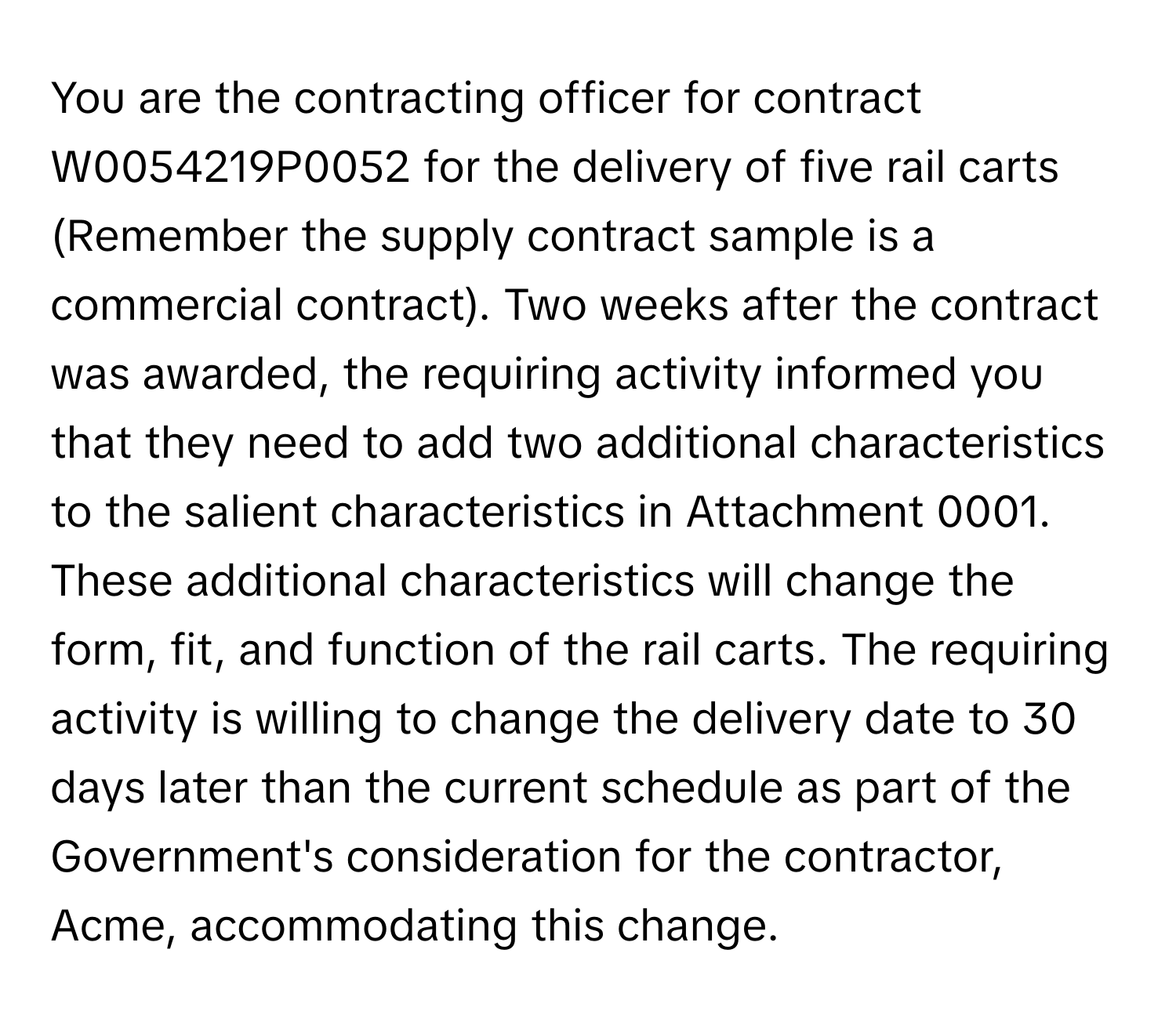 You are the contracting officer for contract W0054219P0052 for the delivery of five rail carts (Remember the supply contract sample is a commercial contract). Two weeks after the contract was awarded, the requiring activity informed you that they need to add two additional characteristics to the salient characteristics in Attachment 0001. These additional characteristics will change the form, fit, and function of the rail carts. The requiring activity is willing to change the delivery date to 30 days later than the current schedule as part of the Government's consideration for the contractor, Acme, accommodating this change.