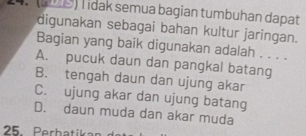 To 199) T idak semua bagian tumbuhan dapat
digunakan sebagai bahan kultur jaringan.
Bagian yang baik digunakan adalah . . . .
A. pucuk daun dan pangkal batang
B. tengah daun dan ujung akar
C. ujung akar dan ujung batang
D. daun muda dan akar muda
25. Perbatikan