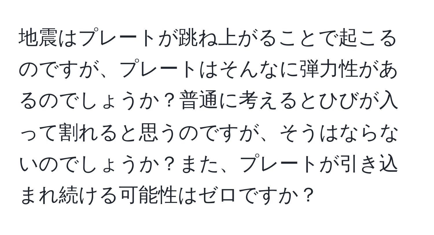 地震はプレートが跳ね上がることで起こるのですが、プレートはそんなに弾力性があるのでしょうか？普通に考えるとひびが入って割れると思うのですが、そうはならないのでしょうか？また、プレートが引き込まれ続ける可能性はゼロですか？