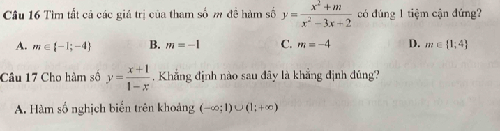 Tìm tất cả các giá trị của tham số m đề hàm số y= (x^2+m)/x^2-3x+2  có đúng 1 tiệm cận đứng?
A. m∈  -1;-4 B. m=-1 C. m=-4 D. m∈  1;4
Câu 17 Cho hàm số y= (x+1)/1-x . Khẳng định nào sau đây là khẳng định đúng?
A. Hàm số nghịch biến trên khoảng (-∈fty ;1)∪ (1;+∈fty )