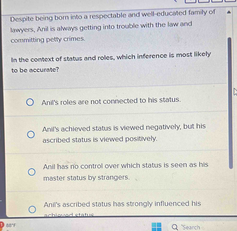 Despite being born into a respectable and well-educated family of
lawyers, Anil is always getting into trouble with the law and
committing petty crimes.
In the context of status and roles, which inference is most likely
to be accurate?
Anil's roles are not connected to his status.
Anil's achieved status is viewed negatively, but his
ascribed status is viewed positively.
Anil has no control over which status is seen as his
master status by strangers.
Anil's ascribed status has strongly influenced his
achioved status
1 88°F *Search