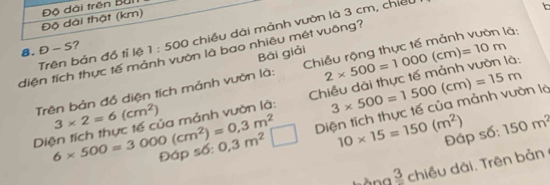 Độ dài thật (km) Độ dài trên Bui 
8. D-S ? 1:500 chiều dài mảnh vườn là 3 cm, chiếu 

Bái giải 
diện tích thực tế mảnh vườn là bao nhiêu mét vuông? 
Trên bản đồ tỉ lệ 
Trên bản đồ diện tích mảnh vườn là: Chiều rộng thực tế mảnh vườn là: 
Diện tích thực tế của mảnh vườn là: Chiều dài thực tế mảnh vườn là: 2* 500=1000(cm)=10m
3* 2=6(cm^2)
Diện tích thực tế của mảnh vườn là 3* 500=1500(cm)=15m
6* 500=3000(cm^2)=0,3m^2 Đáp số: 0,3m^2 | 10* 15=150(m^2) Đáp số: 150m^2
frac 3 chiều dài. rên bản