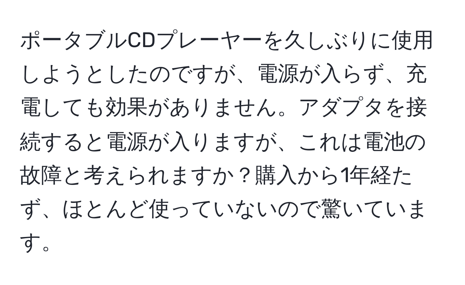 ポータブルCDプレーヤーを久しぶりに使用しようとしたのですが、電源が入らず、充電しても効果がありません。アダプタを接続すると電源が入りますが、これは電池の故障と考えられますか？購入から1年経たず、ほとんど使っていないので驚いています。