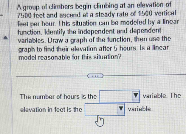 A group of climbers begin climbing at an elevation of
7500 feet and ascend at a steady rate of 1500 vertical
feet per hour. This situation can be modeled by a linear 
function. Identify the independent and dependent 
variables. Draw a graph of the function, then use the 
graph to find their elevation after 5 hours. Is a linear 
model reasonable for this situation? 
The number of hours is the □ variable. The 
elevation in feet is the □ variable.
m