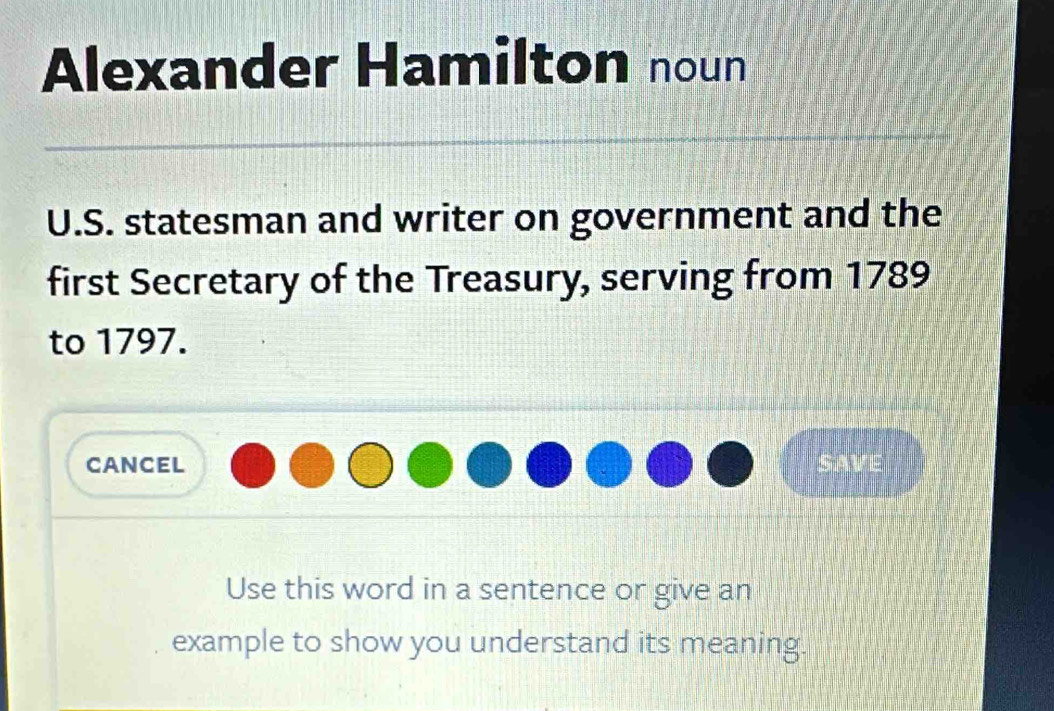 Alexander Hamilton noun 
U.S. statesman and writer on government and the 
first Secretary of the Treasury, serving from 1789 
to 1797. 
cancel SAVE 
Use this word in a sentence or give an 
example to show you understand its meaning.