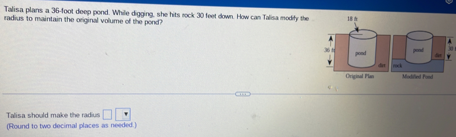 Talisa plans a 36-foot deep pond. While digging, she hits rock 30 feet down. How can Talisa modify the 
radius to maintain the original volume of the pond? 
0 
Talisa should make the radius □ □
(Round to two decimal places as needed.)