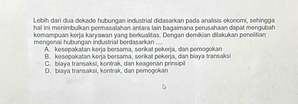 Lebih dari dua dekade hubungan industrial didasarkan pada analisis ekonomi, sehingga
hal ini menimbulkan permasalahan antara lain bagaimana perusahaan dapat mengubah
kemampuan kerja karyawan yang berkualitas. Dengan demikian dilakukan penelitian
mengenai hubungan industrial berdasarkan ....
A. kesepakatan kerja bersama, serikat pekerja, dan pemogokan
B. kesepakatan kerja bersama, serikat pekerja, dan biaya transaksi
C. biaya transaksi, kontrak, dan keagenan prinsipil
D. biaya transaksi, kontrak, dan pemogokan