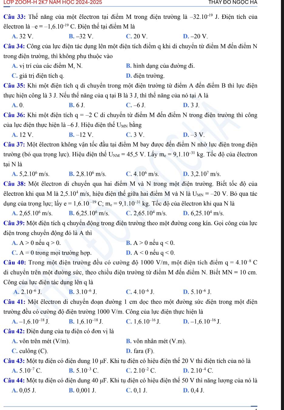 LOP ZOOM-H 2K7 NAM HỌC 2024-2025 THAY ĐO NGỌC HA
Câu 33: Thế năng của một êlectron tại điểm M trong điện trường là -32.10^(-19)J.. Điện tích của
êlectron là -e=-1,6.10^(-19)C 2. Điện thế tại điểm M là
A. 32 V. B. -32 V. C. 20 V. D. -20 V.
Câu 34: Công của lực điện tác dụng lên một điện tích điểm q khi di chuyển từ điểm M đến điểm N
trong điện trường, thì không phụ thuộc vào
A. vị trí của các điểm M, N. B. hình dạng của đường đi.
C. giá trị điện tích q. D. điện trường.
Câu 35: Khi một điện tích q di chuyển trong một điện trường từ điểm A đến điểm B thì lực điện
thực hiện công là 3 J. Nếu thế năng của q tại B là 3 J, thì thế năng của nó tại A là
A. 0. B. 6 J. C. -6 J. D. 3 J.
Câu 36: Khi một điện tích q=-2C di chuyển từ điểm M đến điểm N trong điện trường thì công
của lực điện thực hiện là −6 J. Hiệu điện thế Umn bằng
A. 12 V. B. -12 V. C. 3 V. D. -3 V.
Câu 37: Một êlectron không vận tốc đầu tại điểm M bay được đến điểm N nhờ lực điện trong điện
trường (bỏ qua trọng lực). Hiệu điện thế U_NM=45,5V *. Lấy m_e=9,1.10^(-31)kg;. Tốc độ của êlectron
tại N là
A. 5,2.10^6m/s. B. 2,8.10^6m/s. C. 4.10^6m/s. D. 3,2.10^7 m/s.
Câu 38: Một êlectron di chuyển qua hai điểm M và N trong một điện trường. Biết tốc độ của
êlectron khi qua M là 2,5.10^4 m/s, hiệu điện thế giữa hai điểm M và N là U_MN=-20V. Bỏ qua tác
dụng của trọng lực; lấy e=1,6.10^(-19)C;m_e=9,1.10^(-31)kg. Tốc độ của êlectron khi qua N là
A. 2,65.10^6 m s. B. 6,25.10^6 m/s. C. 2,65.10^4m/s. D. 6,25.10^4 m/s.
Câu 39: Một điện tích q chuyển động trong điện trường theo một đường cong kín. Gọi công của lực
điện trong chuyển động đó là A thì
A. A>0 nếu q>0. B. A>0 nếu q<0.
C. A=0 trong mọi trường hợp. D. A<0</tex> nếu q<0.
Câu 40: Trong một điện trường đều có cường độ 1000 V/m, một điện tích điểm q=4.10^(-8)C
di chuyển trên một đường sức, theo chiều điện trường từ điểm M đến điểm N. Biết MN=10cm.
Công của lực điện tác dụng lên q là
A. 2.10^(-6)J. B. 3.10^(-6)J. C. 4.10^(-6)J. D. 5.10^(-6)J.
Câu 41: Một êlectron di chuyển đoạn đường 1 cm dọc theo một đường sức điện trong một điện
trường đều có cường độ điện trường 1000 V/m. Công của lực điện thực hiện là
A. -1,6.10^(-18)J. B. 1,6.10^(-18)J. C. 1,6.10^(-16)J. D. -1,6.10^(-16)J.
Câu 42: Điện dung của tụ điện có đơn vị là
A. vôn trên mét (V/m). B. vôn nhân mét (V.m).
C. culông (C). D. fara (F).
Câu 43: Một tụ điện có điện dung 10 μF. Khi tụ điện có hiệu điện thể 20 V thì điện tích của nó là
A. 5.10^(-7)C. B. 5.10^(-3)C. C. 2.10^(-2)C. D. 2.10^(-4)C.
Câu 44: Một tụ điện có điện dung 40 μF. Khi tụ điện có hiệu điện thể 50 V thì năng lượng của nó là
A. 0,05 J. B. 0,001 J. C. 0,1 J. D. 0,4 J.