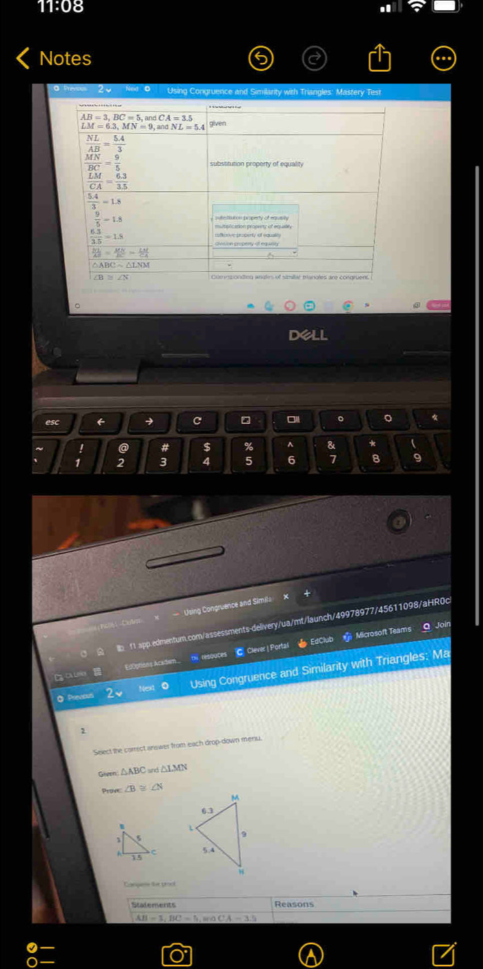 11:08
Notes
@ Prevcos Using Congruence and Similarity with Triangles: Mastery Test
。
dell
esc ← → c ~ 。 。
~ ! @ # $ % ^ & * 
、 1 2 3 4 5 6 7 8 9
=== Using Congruence and Simila
       
lb 11 app.edmentum.com/assessments-delivery/ua/mt/launch/49978977/45611098/aHR0c
Ediptions Academ.. thv resouces C. Clever | Portal   EdClub Microsoft Teams
Q Join
Next 0 Using Congruence and Similarity with Triangles: Ma
◎ Previous
2
Select the correct answer from each drop-down menu.
Given △ ABC △ LMN
Prove ∠ B≌ ∠ N

Compe the prool
Statements Reasons
AB=3,BC=5, snd CA=3.5