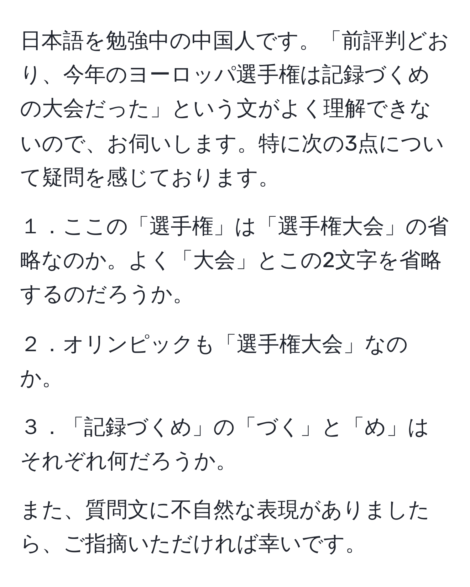 日本語を勉強中の中国人です。「前評判どおり、今年のヨーロッパ選手権は記録づくめの大会だった」という文がよく理解できないので、お伺いします。特に次の3点について疑問を感じております。

１．ここの「選手権」は「選手権大会」の省略なのか。よく「大会」とこの2文字を省略するのだろうか。

２．オリンピックも「選手権大会」なのか。

３．「記録づくめ」の「づく」と「め」はそれぞれ何だろうか。

また、質問文に不自然な表現がありましたら、ご指摘いただければ幸いです。