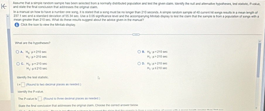 Assume that a simple random sample has been selected from a normally distributed population and test the given claim. Identify the null and alternative hypotheses, test statistic, P -value,
and state the final conclusion that addresses the original claim.
In a manual on how to have a number one song, it is stated that a song must be no longer than 210 seconds. A simple random sample of 40 current hit songs results in a mean length of
237.1 sec and a standard deviation of 55.34 sec. Use a 0.05 significance level and the accompanying Minitab display to test the claim that the sample is from a population of songs with a
mean greater than 210 sec. What do these results suggest about the advice given in the manual?
~ Click the icon to view the Minitab display.
.
What are the hypotheses?
A. H_0:mu =210sec B. H_0:mu <210sec
H_1:mu >210sec
H_1:mu >210sec
D.
C. H_0:mu =210sec H_0:mu >210sec
H_1:mu ≤ 210sec
H_1:mu ≤ 210sec
Identify the fest statistic.
t=□ (Round to two decimal places as needed.)
Identify the P -value.
The P -value is □ (Round to three decimal places as needed.)
State the final conclusion that addresses the original claim. Choose the correct answer below.