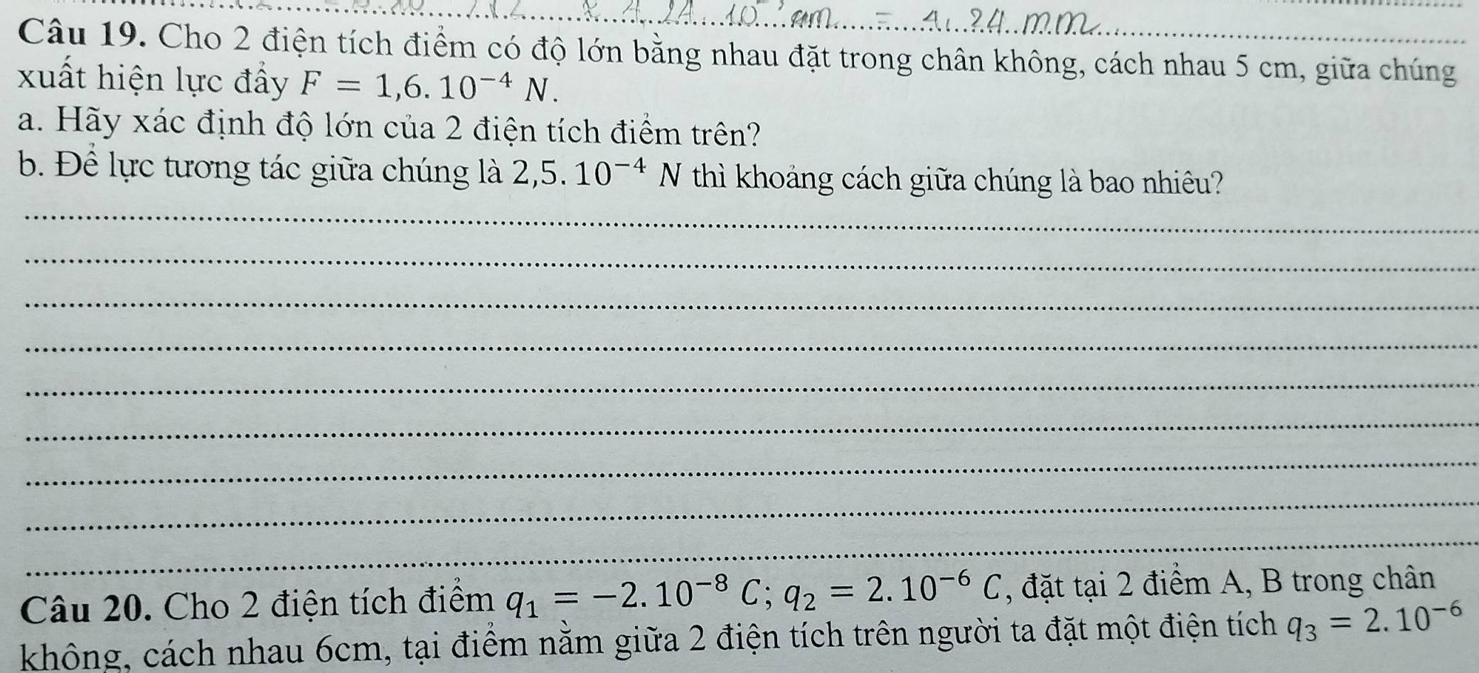 Cho 2 điện tích điểm có độ lớn bằng nhau đặt trong chân không, cách nhau 5 cm, giữa chúng 
xuất hiện lực đẩy F=1,6.10^(-4)N. 
a. Hãy xác định độ lớn của 2 điện tích điểm trên? 
b. Để lực tương tác giữa chúng là 2,5.10^(-4)N thì khoảng cách giữa chúng là bao nhiêu? 
_ 
_ 
_ 
_ 
_ 
_ 
_ 
_ 
_ 
Câu 20. Cho 2 điện tích điểm q_1=-2.10^(-8)C; q_2=2.10^(-6)C , đặt tại 2 điểm A, B trong chân 
không, cách nhau 6cm, tại điểm nằm giữa 2 điện tích trên người ta đặt một điện tích q_3=2.10^(-6)