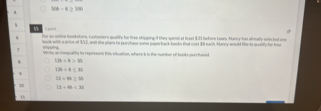 50b-6≥ 100
5 
15 1 point 
6 For an online bookstore, customers qualify for free shipping if they spend at least $35 before taxes. Nancy has already selected one 
book with a price of $12, and she plans to purchase some paperback books that cost $8 each. Nancy would like to qualify for free 
7 shipping. 
Write an inequality to represent this situation, where b is the number of books purchased. 
8
12b+8>35
12b+8≤ 35
9
12+8b≥ 35
10 12+8b<35</tex> 
11