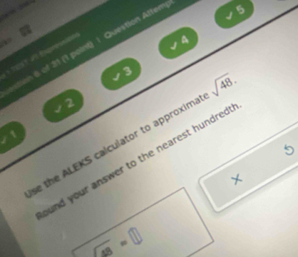 6)0N 200. 
4 
* test at Eaprossion tion 6 of 31 (1 point) 1 Question Attem 
5
3
2
1 
se the ALEKS calculator to approxima sqrt(48). 
5 
und your answer to the nearest hundred . 
×
sqrt(49)=□