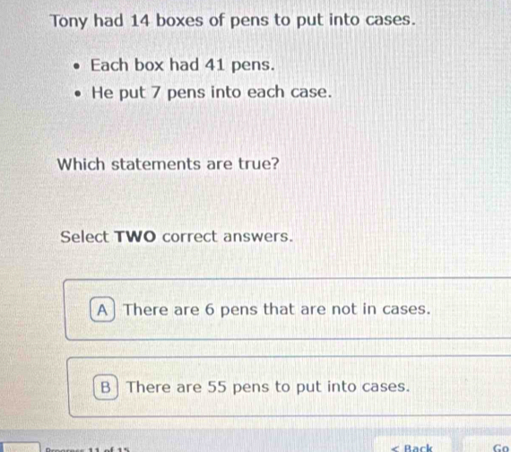 Tony had 14 boxes of pens to put into cases.
Each box had 41 pens.
He put 7 pens into each case.
Which statements are true?
Select TWO correct answers.
A] There are 6 pens that are not in cases.
B | There are 55 pens to put into cases.
Rar