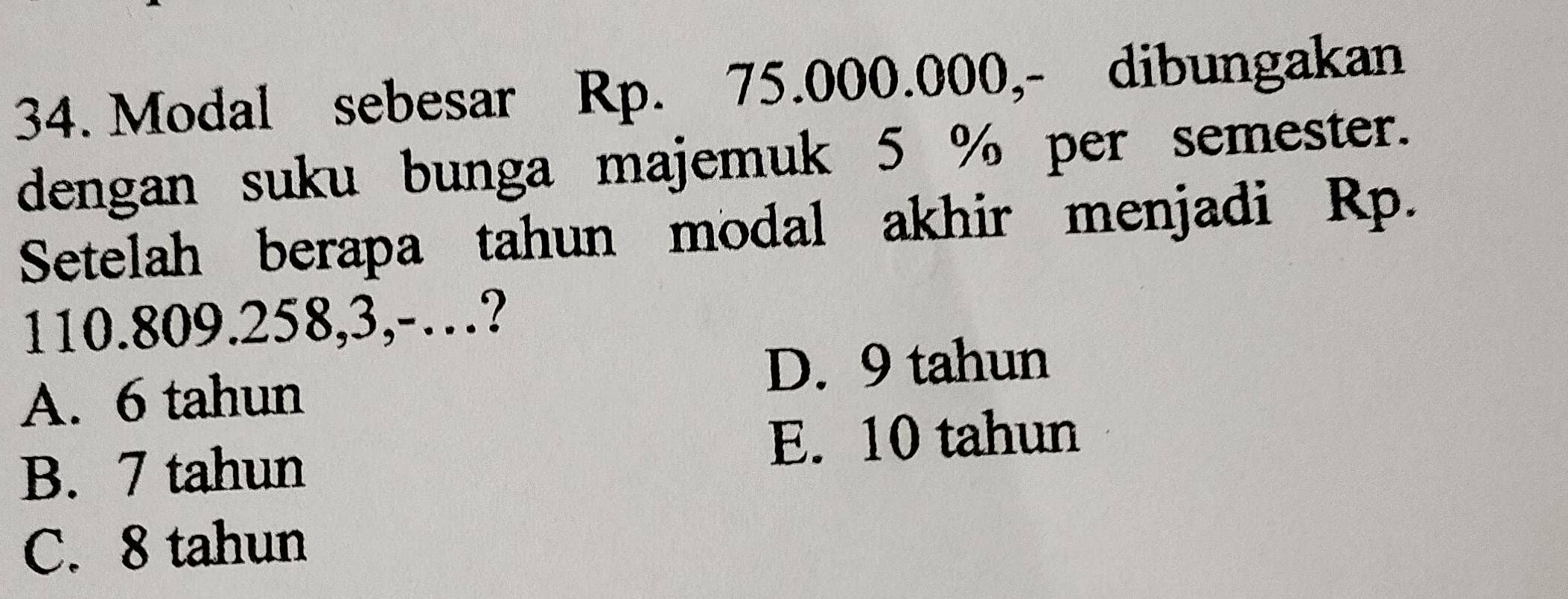 Modal sebesar Rp. 75.000.000,- dibungakan
dengan suku bunga majemuk 5 % per semester.
Setelah berapa tahun modal akhir menjadi Rp.
110.809. 258, 3,-…?
D. 9 tahun
A. 6 tahun
B. 7 tahun
E. 10 tahun
C. 8 tahun