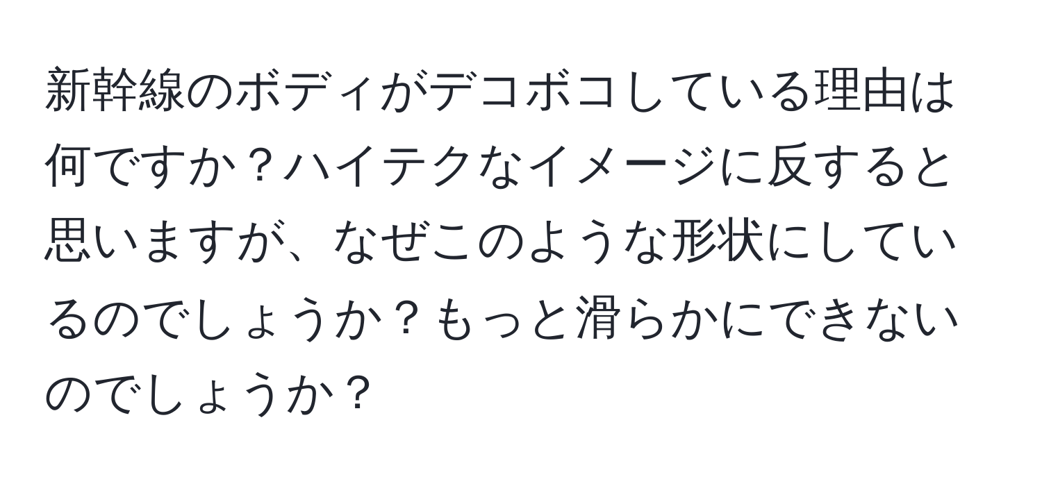 新幹線のボディがデコボコしている理由は何ですか？ハイテクなイメージに反すると思いますが、なぜこのような形状にしているのでしょうか？もっと滑らかにできないのでしょうか？