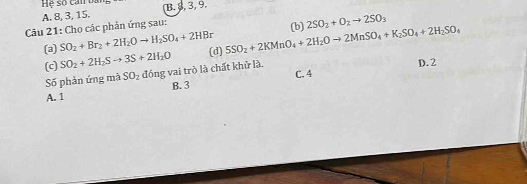 Hệ số can bản,
A. 8, 3, 15. B. 8, 3, 9.
Câu 21: Cho các phản ứng sau:
(b) 2SO_2+O_2to 2SO_3
(a) SO_2+Br_2+2H_2Oto H_2SO_4+2HBr
(c) SO_2+2H_2Sto 3S+2H_2O (d) 5SO_2+2KMnO_4+2H_2Oto 2MnSO_4+K_2SO_4+2H_2SO_4
Số phản ứng mà SO_2 đóng vai trò là chất khử là.
D. 2
C. 4
B. 3
A. 1