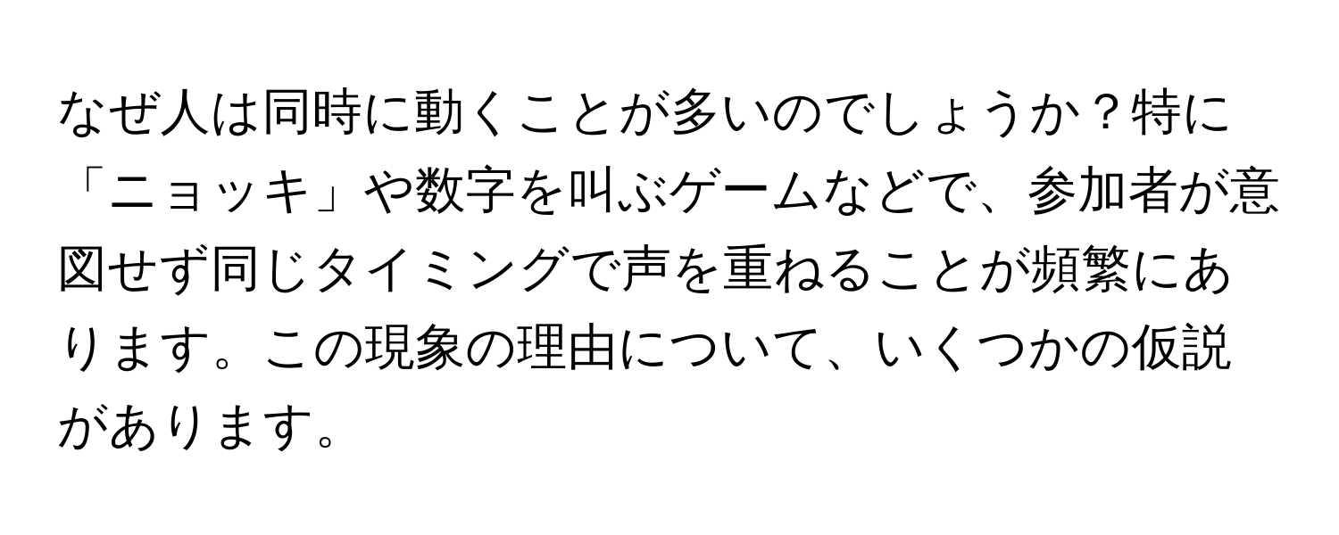 なぜ人は同時に動くことが多いのでしょうか？特に「ニョッキ」や数字を叫ぶゲームなどで、参加者が意図せず同じタイミングで声を重ねることが頻繁にあります。この現象の理由について、いくつかの仮説があります。