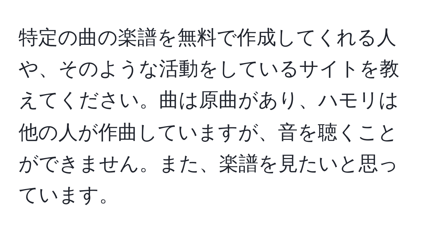 特定の曲の楽譜を無料で作成してくれる人や、そのような活動をしているサイトを教えてください。曲は原曲があり、ハモリは他の人が作曲していますが、音を聴くことができません。また、楽譜を見たいと思っています。