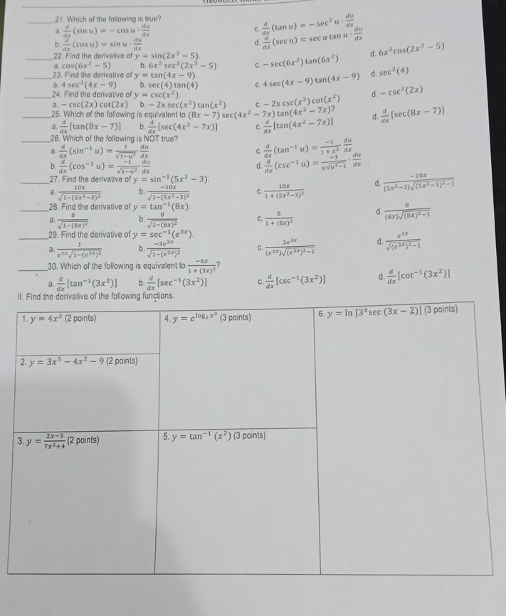 Which of the following is true?
_a.  d/dx (sin u)=-cos u·  du/dx  C.  d/dx (tan u)=-sec^2u·  du/dx 
b.  d/dx (cos u)=sin u·  du/dx 
d.  d/dx (sec u)=sec utan u·  du/dx 
_22. Find the derivative of y=sin (2x^3-5) -sec (6x^2)tan (6x^2) d. 6x^2cos (2x^3-5)
a. cos (6x^2-5) h 6x^2sec^2(2x^3-5) C.
23. Find the derivative of y=tan (4x-9).
_3. 4sec^2(4x-9) b sec (4)tan (4) C. 4sec (4x-9)tan (4x-9) d. sec^2(4)
_24. Find the derivative of y=csc (x^2) d. -csc^2(2x)
c. -2xcsc (x^2)cot (x^2)
a. -csc (2x)cot (2x) b. -2xsec (x^2)tan (x^2) sec (4x^2-7x)tan (4x^2-7x) ?
25. Which of the following is equivalent to (8x-7)
_a  d/dx [tan (8x-7)] b.  d/dx [sec (4x^2-7x)] C.  d/dx [tan (4x^2-7x)] d.  d/dx [sec (8x-7)]
_26. Which of the following is NOT true?
a.  d/dx (sin^(-1)u)= 1/sqrt(1-u^2) ·  du/dx 
C.  d/dx (tan^(-1)u)= (-1)/1+x^2  du/dx 
b.  d/dx (cos^(-1)u)= (-1)/sqrt(1-u^2) ·  du/dx 
d.  d/dx (csc^(-1)u)= (-1)/usqrt(u^2-1) ·  du/dx 
_27. Find the derivative of y=sin^(-1)(5x^2-3).
a. frac 10xsqrt(1-(5x^2-3)^2) b. frac -10xsqrt(1-(5x^2-3)^2) C. frac 10x1+(5x^2-3)^2
d. frac -10x(5x^2-3)sqrt((5x^2-3)^2)-1
_28. Find the derivative of y=tan^(-1)(8x).
a. frac 8sqrt(1-(8x)^2) b. frac 8sqrt(1-(8x)^2) C. frac 81+(8x)^2
d. frac 8(8x)sqrt((8x)^2)-1
_29. Find the derivative of y=sec^(-1)(e^(3x)).
a. frac 1e^(3x)sqrt(1-(e^(3x))^2) b. frac -3e^(3x)sqrt(1-(e^(3x))^2) C. frac 3e^(2x)(e^(2x))sqrt((e^(2x))^2)-1 d frac e^(3x)sqrt((e^(3x))^2)-1
30. Which of the following is equivalent to frac -6x1+(3x)^2
_a.  d/dx [tan^(-1)(3x^2)] b.  d/dx [sec^(-1)(3x^2)] C.  d/dx [csc^(-1)(3x^2)] d.  d/dx [cot^(-1)(3x^2)]