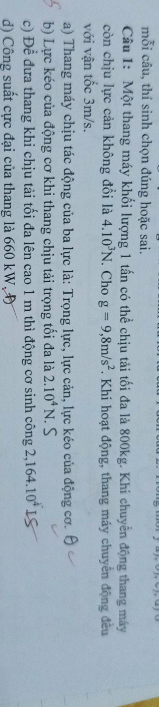 mỗi câu, thí sinh chọn đúng hoặc sai. 
Câu 1: Một thang máy khối lượng 1 tấn có thể chịu tải tối đa là 800kg. Khi chuyển động thang máy 
còn chịu lực cản không đổi là 4.10^3N. Cho g=9,8m/s^2. Khi hoạt động, thang máy chuyển động đều 
với vận tốc 3m/s. 
a) Thang máy chịu tác động của ba lực là: Trọng lực, lực cản, lực kéo của động cơ. 
b) Lực kéo của động cơ khi thang chịu tải trọng tối đa là 2.10^4N. . S 
c) Để đưa thang khi chịu tải tối đa lên cao 1 m thì động cơ sinh công 2,164.10^4
d) Công suất cực đại của thang là 660 kW, Đ