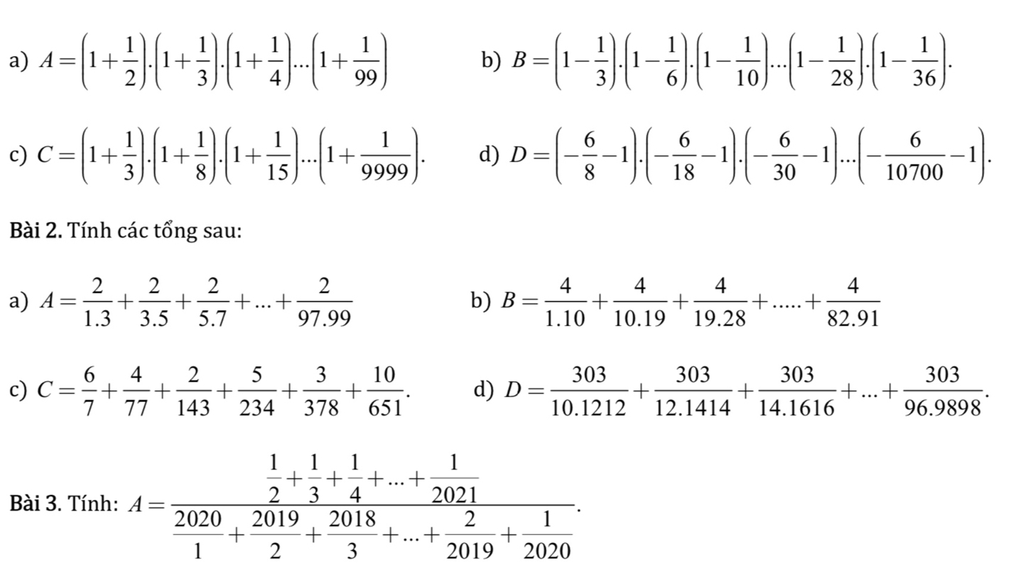 A=(1+ 1/2 ).(1+ 1/3 ).(1+ 1/4 )...(1+ 1/99 ) b) B=(1- 1/3 ).(1- 1/6 ).(1- 1/10 )...(1- 1/28 ).(1- 1/36 ).
c) C=(1+ 1/3 ).(1+ 1/8 ).(1+ 1/15 )...(1+ 1/9999 ). d) D=(- 6/8 -1).(- 6/18 -1).(- 6/30 -1)...(- 6/10700 -1).
Bài 2. Tính các tổng sau:
a) A= 2/1.3 + 2/3.5 + 2/5.7 +...+ 2/97.99  B= 4/1.10 + 4/10.19 + 4/19.28 +.....+ 4/82.91 
b)
c) C= 6/7 + 4/77 + 2/143 + 5/234 + 3/378 + 10/651 . d) D= 303/10.1212 + 303/12.1414 + 303/14.1616 +...+ 303/96.9898 .
Bài 3. Tính: A=frac  1/2 + 1/3 + 1/4 +...+ 1/2021  2020/1 + 2018/2 + 2018/3 +...+ 2/2019 + 1/2020 .