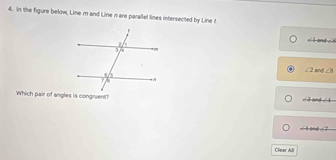 In the figure below, Line m and Line n are parallel lines intersected by Line t.
∠ 1and∠ 8
∠ 2 and ∠ 8
Which pair of angles is congruent?
∠ 3and∠ 4
∠ 4and∠ 7
Clear All