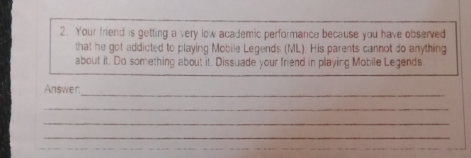 Your friend is getting a very low academic performance because you have observed 
that he got addicted to playing Mobile Legends (ML). His parents cannot do anything 
about it. Do something about it. Dissuade your friend in playing Mobile Legends. 
_ 
Answer: 
_ 
_ 
_