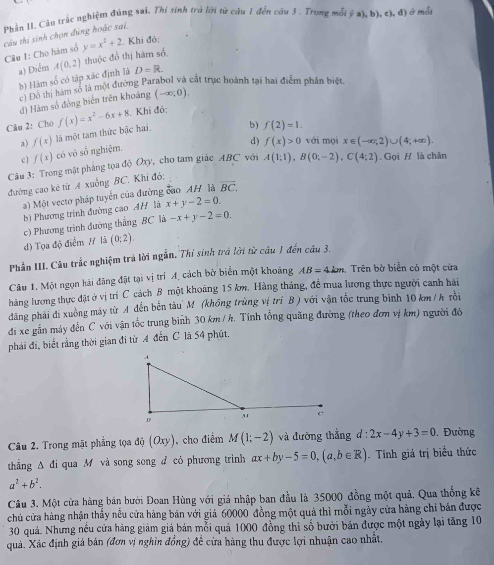 Phần II. Câu trắc nghiệm đúng sai. Thí sinh trà lời từ câu 1 đến câu 3 . Trong mỗi ý a), b), c), d) ở mỗi
câu thi sinh chọn đúng hoặc sai.
Câu 1: Cho hàm số y=x^2+2. Khi đó:
a) Điểm A(0,2) thuộc đồ thị hàm số.
b) Hàm số có tập xác định là D=R.
c) Đồ thị hàm số là một đường Parabol và cắt trục hoành tại hai điểm phân biệt.
d) Hàm số đồng biến trên khoảng (-∈fty ;0).
Câu 2: Cho f(x)=x^2-6x+8. Khi đó:
a) f(x) là một tam thức bậc hai.
b) f(2)=1.
d) f(x)>0 với mọi
c) f(x) có vô số nghiệm.
Câu 3: Trong mặt phẳng tọa độ Oxy, cho tam giác ABC với x∈ (-∈fty ,2)∪ (4;+∈fty ).
đường cao kẻ từ A xuống BC. Khi đó: A(1;1),B(0;-2),C(4;2). Gọi H là chân
a) Một vectơ pháp tuyển của đường đao AH là vector BC.
b) Phương trình đường cao AH là x+y-2=0.
c) Phương trình đường thắng BC là -x+y-2=0.
d) Tọa độ điểm H là (0;2).
Phần III. Câu trắc nghiệm trả lời ngắn. Thí sinh trả lời từ câu 1 đến câu 3.
Câu 1. Một ngọn hải đăng đặt tại vị trí Á cách bờ biển một khoảng AB=4km. Trên bờ biển có một cửa
hàng lương thực đặt ở vị trí C cách B một khoảng 15 km. Hàng tháng, đề mua lương thực người canh hải
đăng phải đi xuồng máy từ A đến bến tàu M (không trùng vị trí B ) với vận tốc trung bình 10 km / h rồi
đi xe gắn máy đến C với vận tốc trung bình 30 km / h. Tính tổng quãng đường (theo đơn vị km) người đó
phải đi, biết rằng thời gian đi từ A đến C là 54 phút.
Câu 2. Trong mặt phẳng tọa độ (Oxy) , cho điểm M(1;-2) và đường thẳng d:2x-4y+3=0. Đường
thắng Δ đi qua M và song song d có phương trình ax+by-5=0,(a,b∈ R). Tính giá trị biều thức
a^2+b^2.
Câu 3. Một cửa hàng bán bưởi Đoan Hùng với giá nhập ban đầu là 35000 đồng một quả. Qua thống kê
chủ cửa hàng nhận thấy nếu cửa hàng bán với giá 60000 đồng một quả thì mỗi ngày cửa hàng chỉ bán được
30 quả. Nhưng nếu cửa hàng giảm giá bán mỗi quả 1000 đồng thì số bưởi bán được một ngày lại tăng 10
quả. Xác định giá bán (đơn vị nghìn đồng) đề cửa hàng thu được lợi nhuận cao nhất.