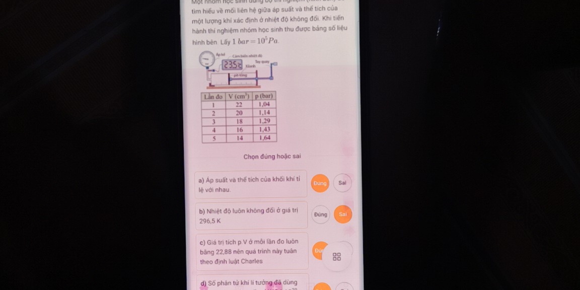 tìm hiểu về mối liên hệ giữa áp suất và thể tích của
một lượng khí xác định ở nhiệt độ không đối. Khi tiến
hành thí nghiệm nhóm học sinh thu được bảng số liệu
hình bēn Lấy 1 bar =10^5Pa.
Chọn đúng hoặc sai
a) Áp suất và thể tích của khối khí tỉ
lệ với nhau. Dung Sai
b) Nhiệt độ luôn không đối ở giá trị Đúng Sai
296,5 K
c) Giá trị tích p.V ở mỗi lần đo luôn
bãng 22,88 nên quá trình này tuân 
theo định luật Charles
d) Số phân tử khí lí tưởng đã dùng