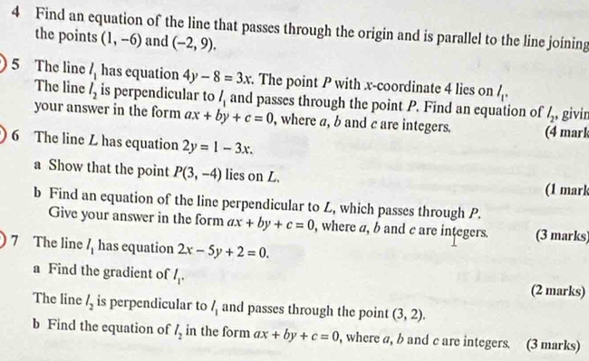 Find an equation of the line that passes through the origin and is parallel to the line joining 
the points (1,-6) and (-2,9). 
5 The line l_1 has equation 4y-8=3x. The point P with x-coordinate 4 lies on l_1. 
The line l_2 is perpendicular to l_1 and passes through the point P. Find an equation of l_2 , givir 
your answer in the form ax+by+c=0 , where a, b and c are integers. (4 mark 
6 The line L has equation 2y=1-3x. 
a Show that the point P(3,-4) lies on L. 
(1 mark 
b Find an equation of the line perpendicular to L, which passes through P. 
Give your answer in the form ax+by+c=0 , where a, b and c are integers. (3 marks) 
7 The line l_1 has equation 2x-5y+2=0. 
a Find the gradient of l_1. (2 marks) 
The line l_2 is perpendicular to l_1 and passes through the point (3,2). 
b Find the equation of l_2 in the form ax+by+c=0 , where a, b and c are integers. (3 marks)