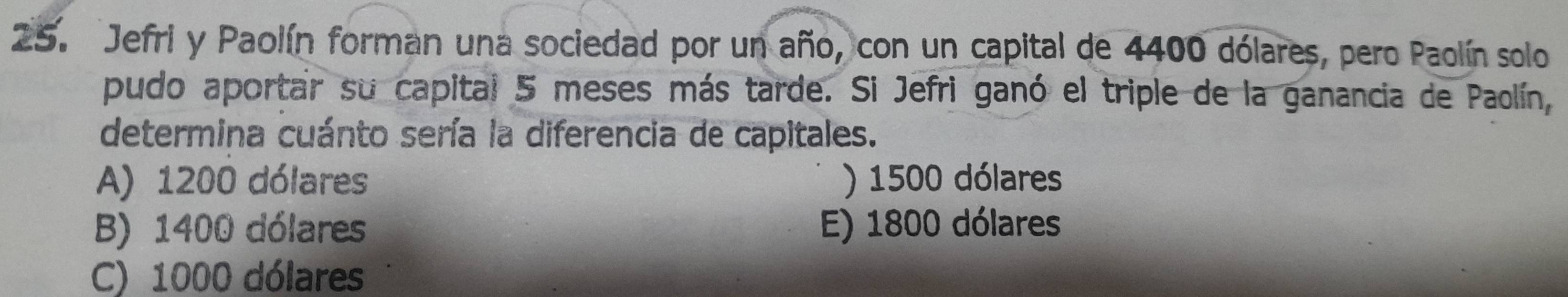 Jefri y Paolín forman una sociedad por un año, con un capital de 4400 dólares, pero Paolín solo
pudo aportar su capital 5 meses más tarde. Si Jefri ganó el triple de la ganancia de Paolín,
determina cuánto sería la diferencia de capitales.
A) 1200 dólares ) 1500 dólares
B) 1400 dólares E) 1800 dólares
C) 1000 dólares