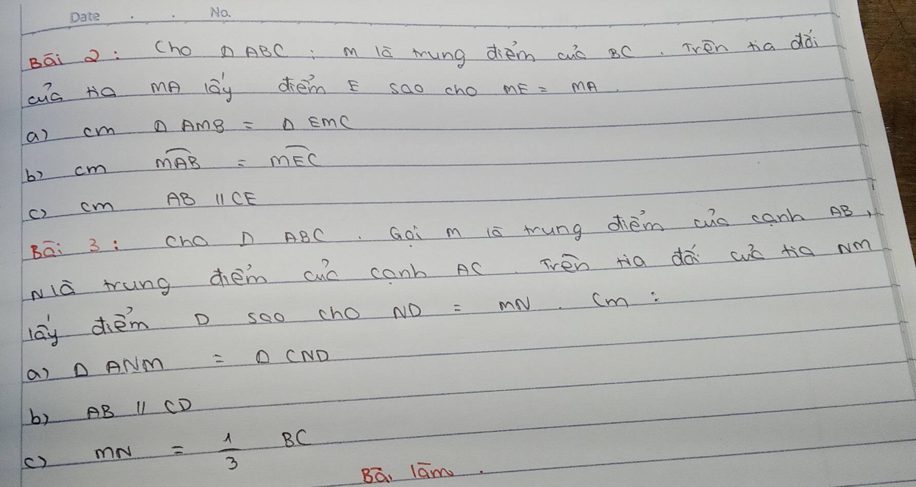 Bāi : (ho D ABC m lc mung diem cuo BC. Tren tia dài
ac ta mp lay dhem E sao cho
a) c △ AMB=△ EMC
b) cm moverline AB=mwidehat EC
ABparallel CE
c) cm
Bā: 3 :Cho D ABC. Goi m is tung dhiem ws canh AB,
wià trung chem aue conb AC Trén tia dà wó tiā Nm
lay diēm D soo cho ND=MN· cm
a) △ ANM=△ CND
b) ABparallel CD
() MN= 1/3 BC
Ba, lām.